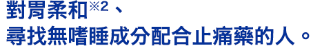 對胃柔和※2、尋找無嗜睡成分配合止痛藥的人。